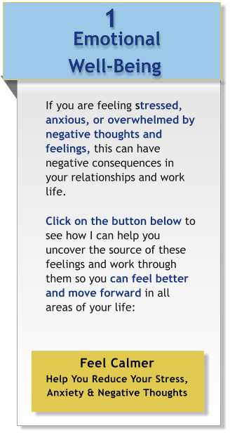 Emotional  Well-Being 1 If you are feeling stressed, anxious, or overwhelmed by negative thoughts and feelings, this can have negative consequences in your relationships and work life.   Click on the button below to see how I can help you uncover the source of these feelings and work through them so you can feel better and move forward in all areas of your life: 	   Feel Calmer Help You Reduce Your Stress, Anxiety & Negative Thoughts