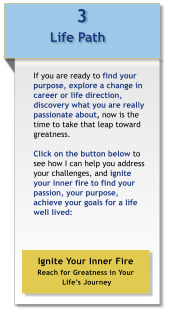 3 Life Path  If you are ready to find your purpose, explore a change in career or life direction, discovery what you are really passionate about, now is the time to take that leap toward greatness.  Click on the button below to see how I can help you address your challenges, and ignite your inner fire to find your passion, your purpose,  achieve your goals for a life well lived:  Ignite Your Inner Fire Reach for Greatness in Your  LIfe’s Journey