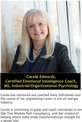 Carole Edwards,  Certified Emotional Intelligence Coach, MS, Industrial/Organizational Psychology  Carole has mentored and coached many individuals over the course of her engineering career in the oil and gas industry.  Carole is continuing to guide and coach individuals in her Oak Tree Wisdom Path consultancy, with her mission of helping others make those transformational changes for a better life!